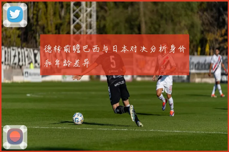 德转前瞻巴西与日本对决分析身价和年龄差异