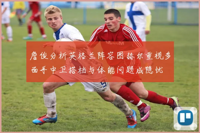 詹俊分析英格兰阵容图赫尔重视多面手中卫搭档与体能问题成隐忧