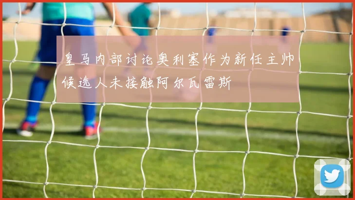 皇马内部讨论奥利塞作为新任主帅候选人未接触阿尔瓦雷斯