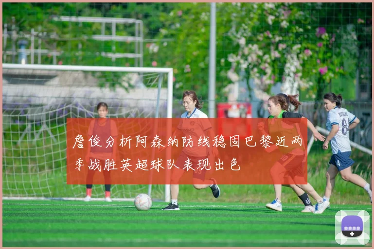 詹俊分析阿森纳防线稳固巴黎近两季战胜英超球队表现出色
