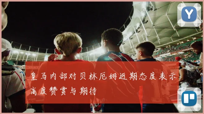 皇马内部对贝林厄姆近期态度表示高度赞赏与期待