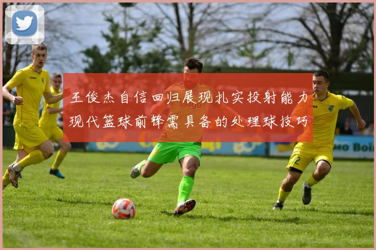 王俊杰自信回归展现扎实投射能力现代篮球前锋需具备的处理球技巧