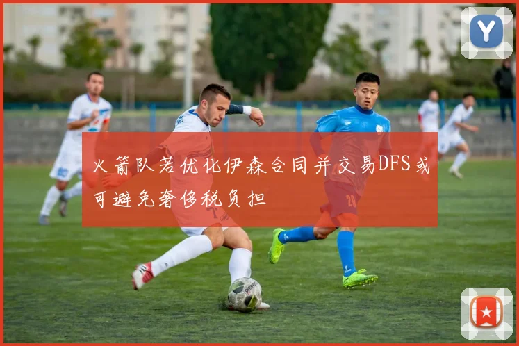 火箭队若优化伊森合同并交易DFS或可避免奢侈税负担