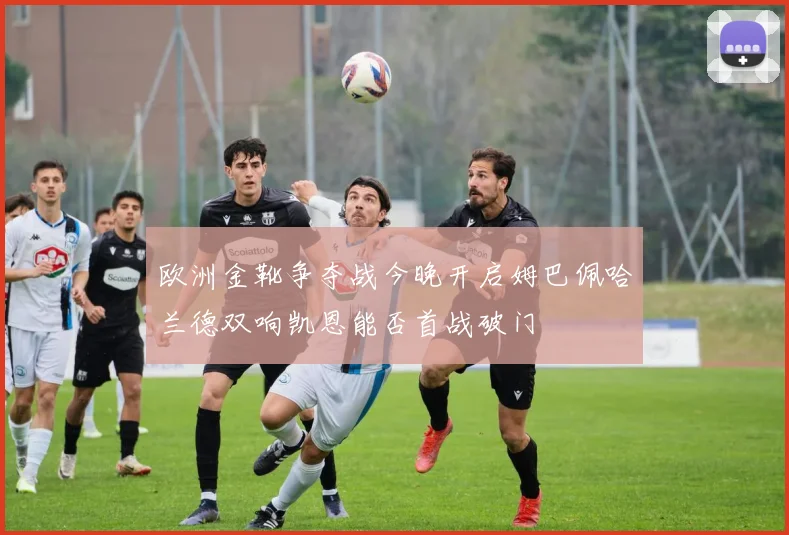欧洲金靴争夺战今晚开启姆巴佩哈兰德双响凯恩能否首战破门