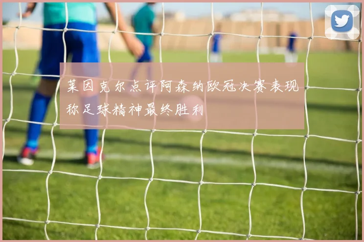 莱因克尔点评阿森纳欧冠决赛表现称足球精神最终胜利